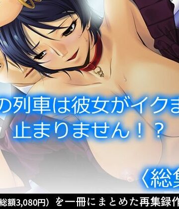 この列車は彼女がイクまで止まりません！？ ＜総集編＞